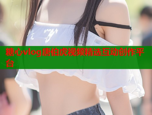 糖心vlog唐伯虎视频精选互动创作平台
