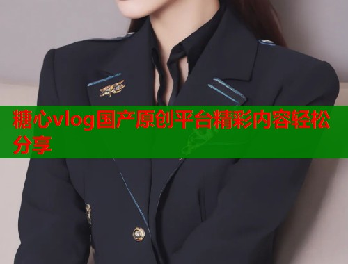 糖心vlog国产原创平台精彩内容轻松分享