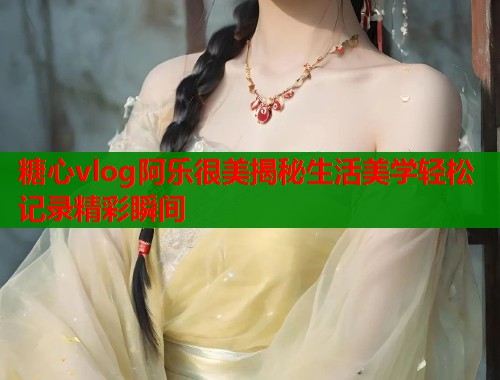 糖心vlog阿乐很美揭秘生活美学轻松记录精彩瞬间