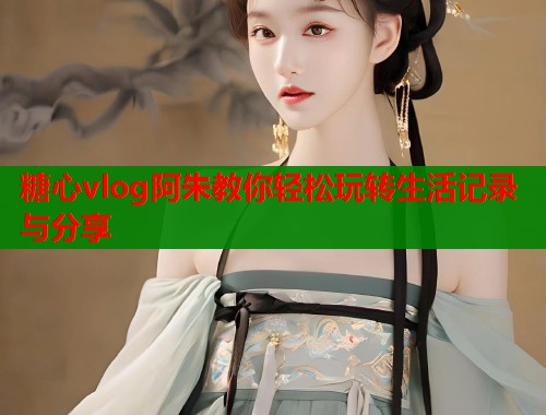 糖心vlog阿朱教你轻松玩转生活记录与分享
