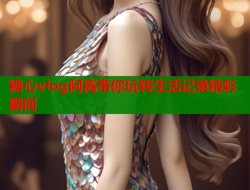 糖心vlog阿离带你玩转生活记录精彩瞬间
