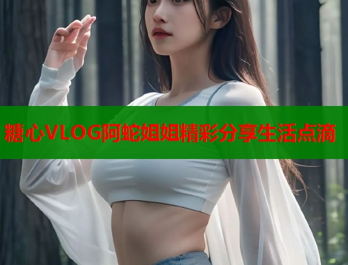 糖心VLOG阿蛇姐姐精彩分享生活点滴