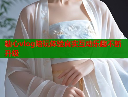 糖心vlog陪玩体验真实互动乐趣不断升级