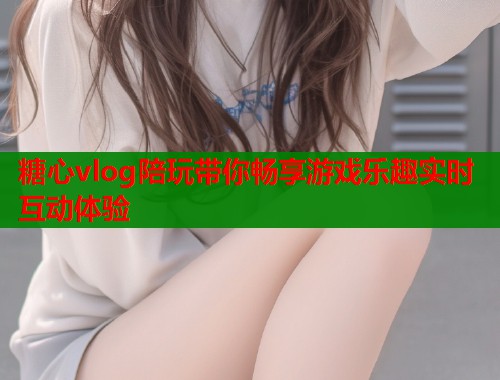 糖心vlog陪玩带你畅享游戏乐趣实时互动体验