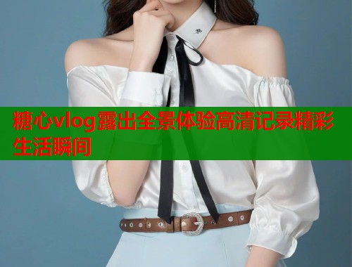 糖心vlog露出全景体验高清记录精彩生活瞬间