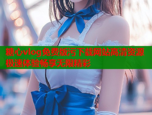 糖心vlog免费版污下载网站高清资源极速体验畅享无限精彩