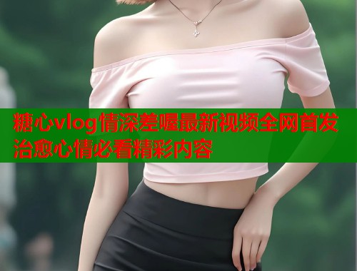 糖心vlog情深差喔最新视频全网首发治愈心情必看精彩内容