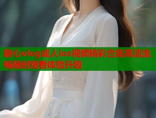 糖心vlog成人ios视频精彩合集高清流畅随时观看体验升级