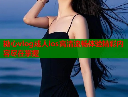 糖心vlog成人ios高清流畅体验精彩内容尽在掌握