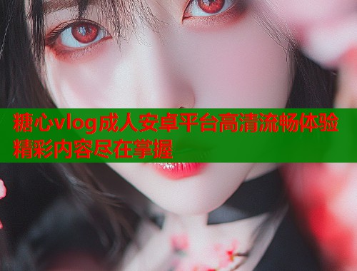 糖心vlog成人安卓平台高清流畅体验精彩内容尽在掌握