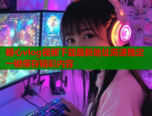 糖心vlog视频下载最新地址高速稳定一键保存精彩内容