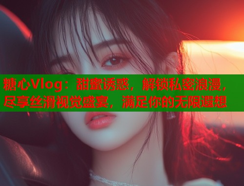 糖心Vlog：甜蜜诱惑，解锁私密浪漫，尽享丝滑视觉盛宴，满足你的无限遐想