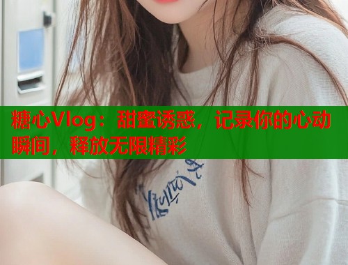 糖心Vlog：甜蜜诱惑，记录你的心动瞬间，释放无限精彩