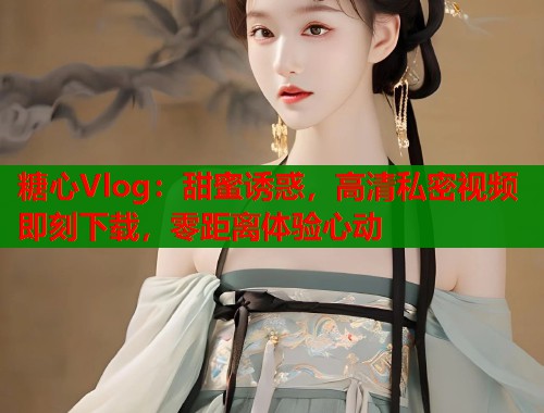 糖心Vlog：甜蜜诱惑，高清私密视频即刻下载，零距离体验心动