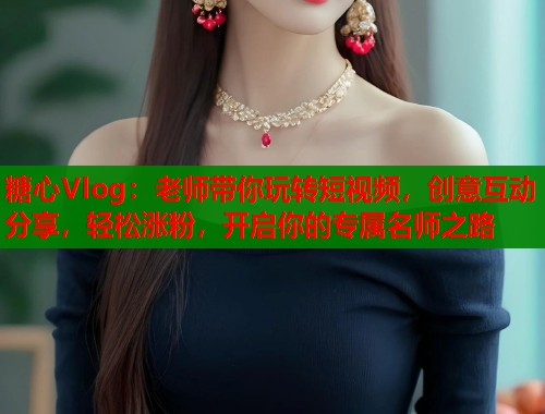 糖心Vlog：老师带你玩转短视频，创意互动分享，轻松涨粉，开启你的专属名师之路