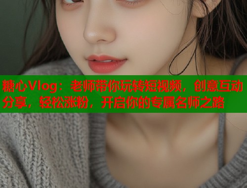 糖心Vlog：老师带你玩转短视频，创意互动分享，轻松涨粉，开启你的专属名师之路