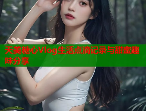 天美糖心Vlog生活点滴记录与甜蜜趣味分享
