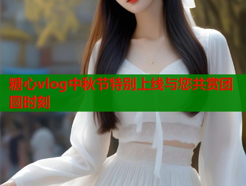 糖心vlog中秋节特别上线与您共赏团圆时刻