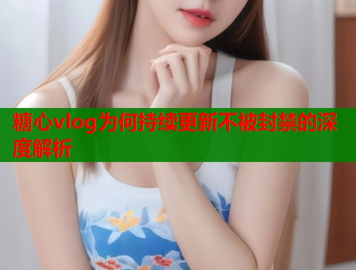 糖心vlog为何持续更新不被封禁的深度解析