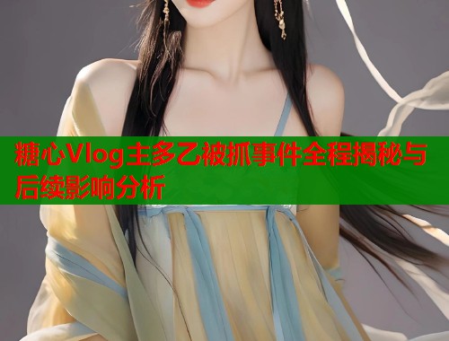 糖心Vlog主多乙被抓事件全程揭秘与后续影响分析