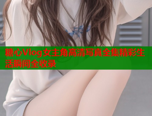 糖心Vlog女主角高清写真全集精彩生活瞬间全收录