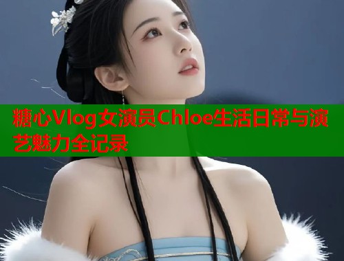 糖心Vlog女演员Chloe生活日常与演艺魅力全记录