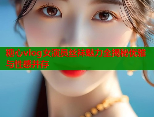 糖心vlog女演员丝袜魅力全揭秘优雅与性感并存