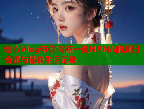 糖心Vlog带你清凉一夏NANA的夏日奇遇与精彩生活记录