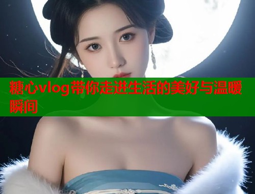 糖心vlog带你走进生活的美好与温暖瞬间