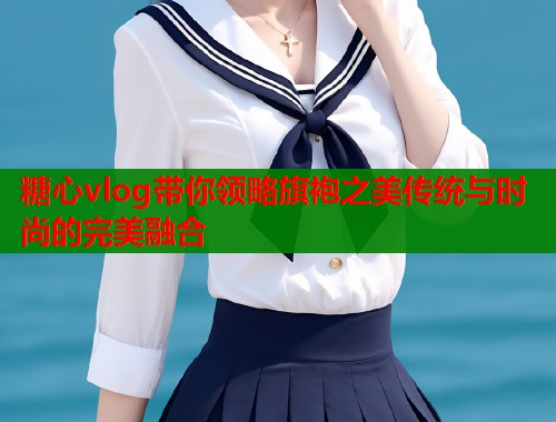 糖心vlog带你领略旗袍之美传统与时尚的完美融合