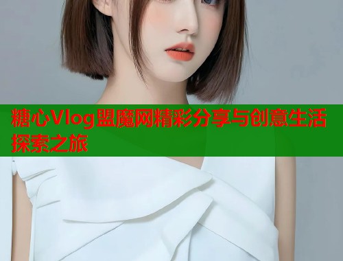 糖心Vlog盟魔网精彩分享与创意生活探索之旅