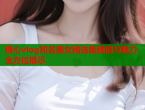 糖心vlog知名美女精选集颜值与魅力全方位展示