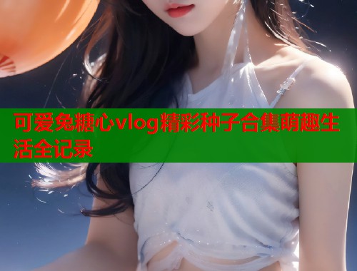 可爱兔糖心vlog精彩种子合集萌趣生活全记录