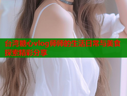 台湾糖心vlog师师的生活日常与美食探索精彩分享