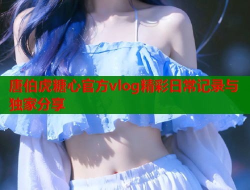 唐伯虎糖心官方vlog精彩日常记录与独家分享