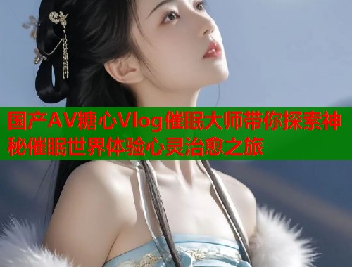 国产AV糖心Vlog催眠大师带你探索神秘催眠世界体验心灵治愈之旅