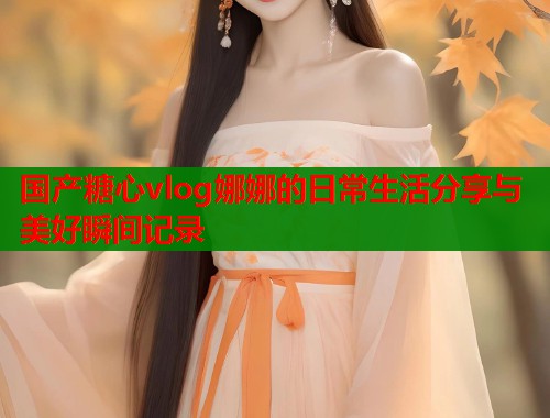 国产糖心vlog娜娜的日常生活分享与美好瞬间记录