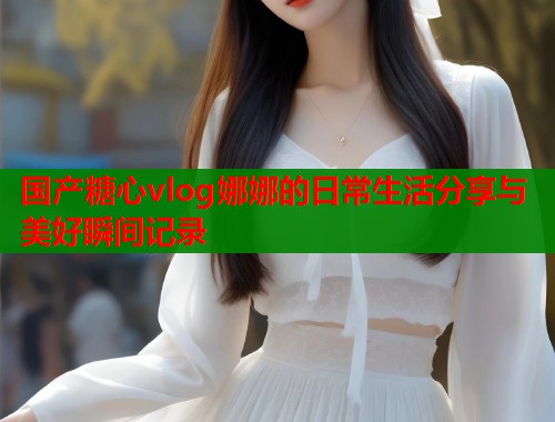 国产糖心vlog娜娜的日常生活分享与美好瞬间记录