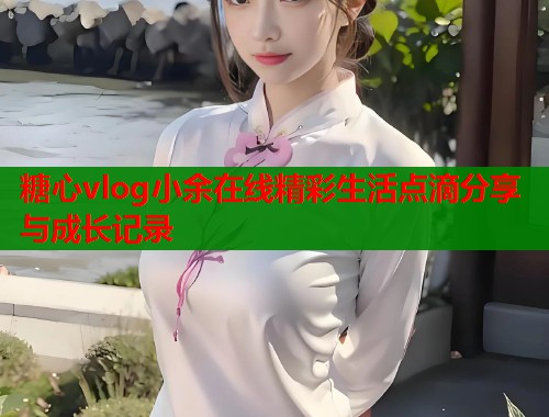 糖心vlog小余在线精彩生活点滴分享与成长记录