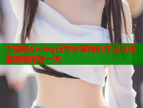 主播糖心vlog日常分享精彩生活点滴温暖陪伴每一天