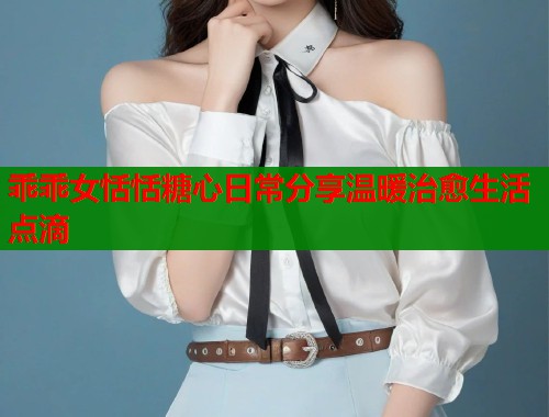 乖乖女恬恬糖心日常分享温暖治愈生活点滴