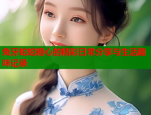 兔牙蛇蛇糖心的精彩日常分享与生活趣味记录