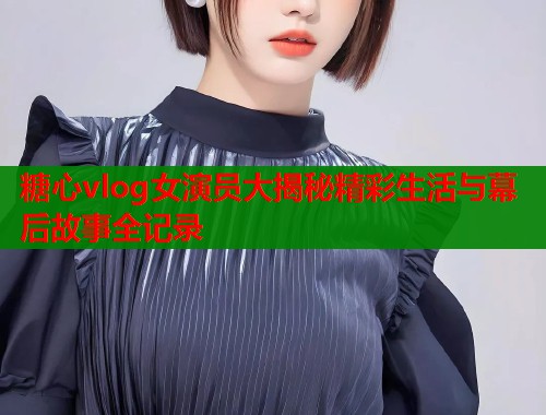 糖心vlog女演员大揭秘精彩生活与幕后故事全记录