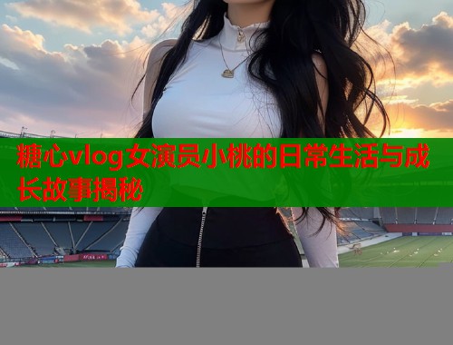 糖心vlog女演员小桃的日常生活与成长故事揭秘