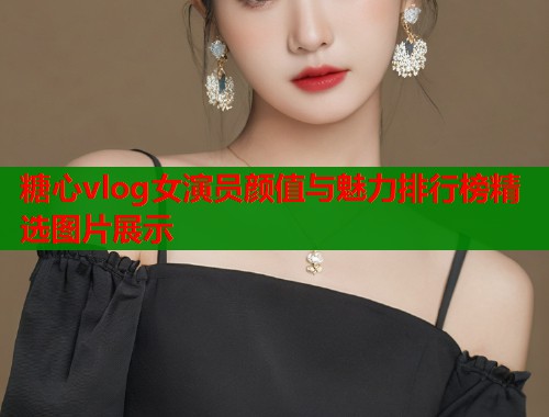 糖心vlog女演员颜值与魅力排行榜精选图片展示