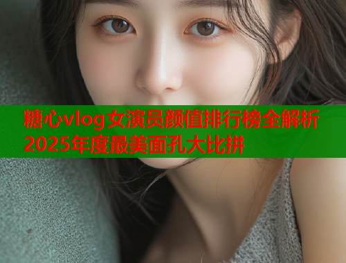 糖心vlog女演员颜值排行榜全解析2025年度最美面孔大比拼