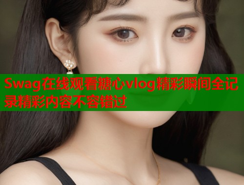 Swag在线观看糖心vlog精彩瞬间全记录精彩内容不容错过