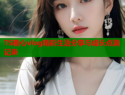 TS糖心vlog精彩生活分享与成长点滴记录