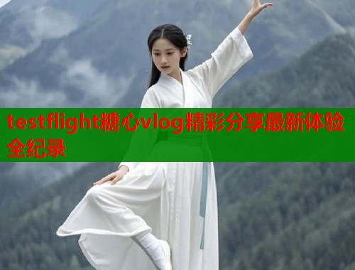 testflight糖心vlog精彩分享最新体验全纪录