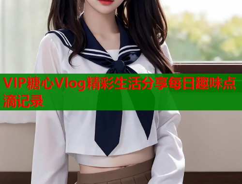 VIP糖心Vlog精彩生活分享每日趣味点滴记录